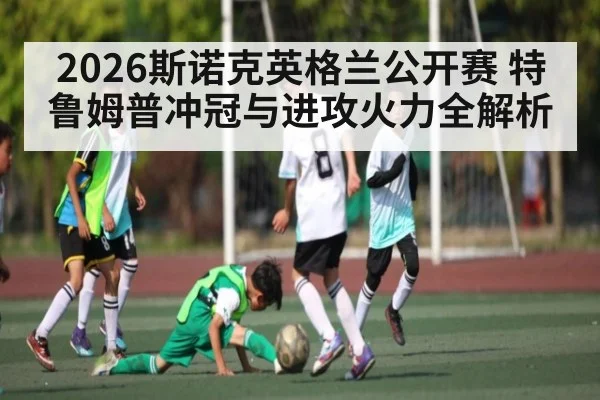 2026斯诺克英格兰公开赛 特鲁姆普冲冠与进攻火力全解析