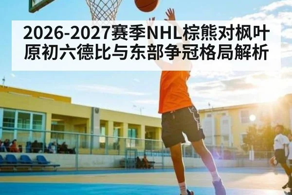 2026-2027赛季NHL棕熊对枫叶原初六德比与东部争冠格局解析