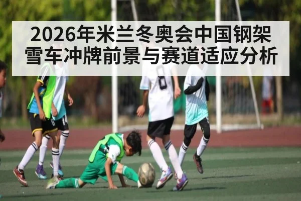 2026年米兰冬奥会中国钢架雪车冲牌前景与赛道适应分析