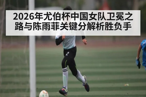 2026年尤伯杯中国女队卫冕之路与陈雨菲关键分解析胜负手