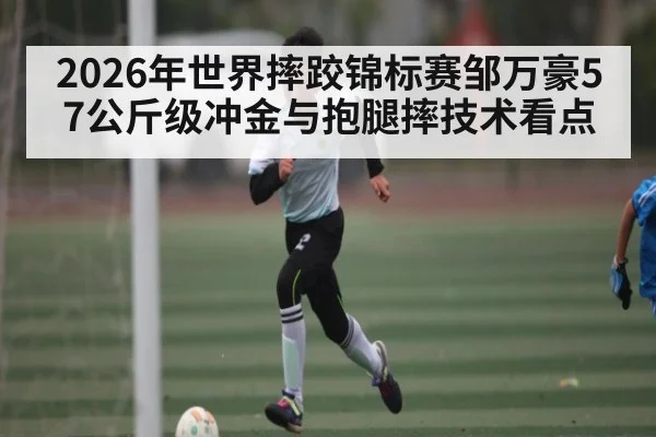 2026年世界摔跤锦标赛邹万豪57公斤级冲金与抱腿摔技术看点
