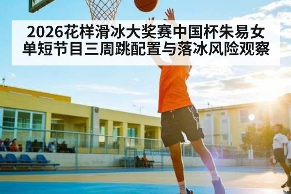 2026花样滑冰大奖赛中国杯朱易女单短节目三周跳配置与落冰风险观察